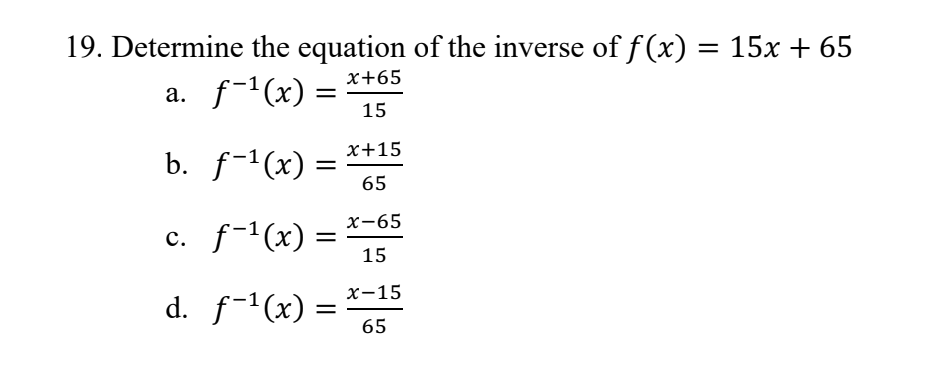 19. Determine the equation of the inverse of f(x) = 15x + 65
x+65
a. ƒ−¹(x) =
15
b.
f-¹(x)
c. f-¹(x) =
=
d. f-¹(x)
=
=
x+15
65
x-65
15
x-15
65