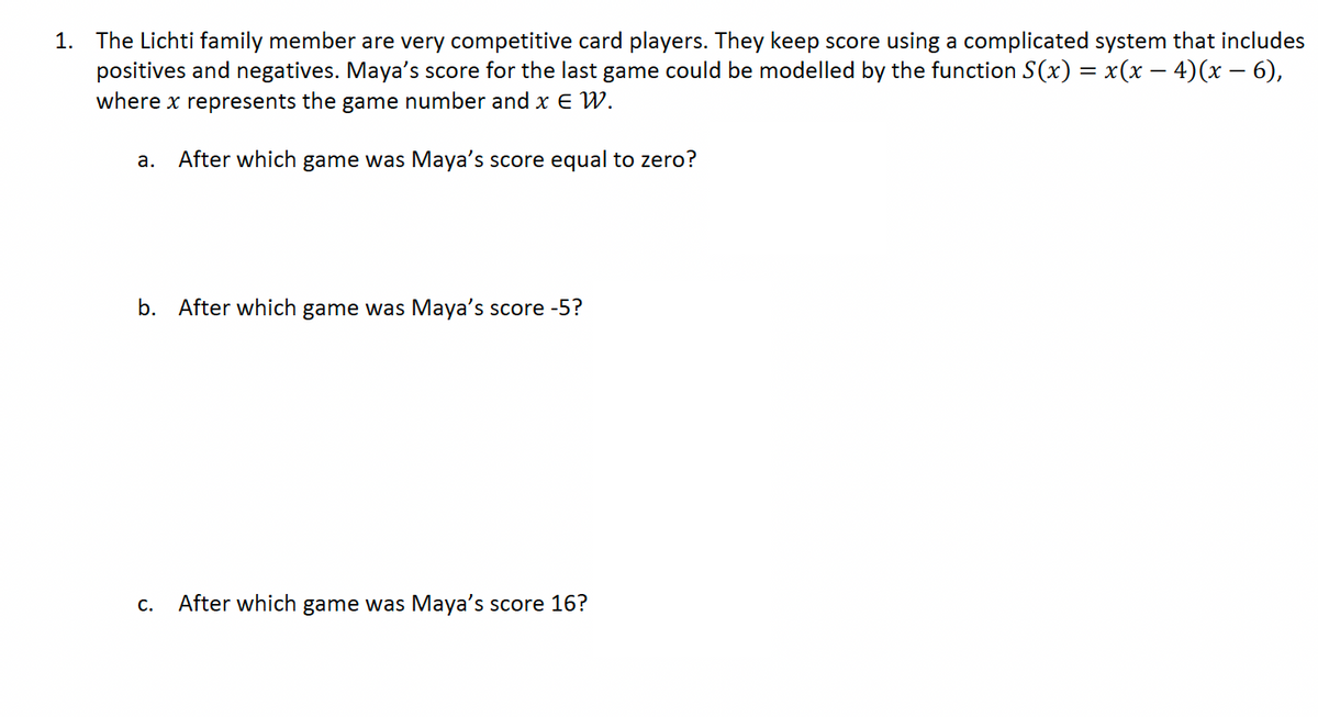 1. The Lichti family member are very competitive card players. They keep score using a complicated system that includes
positives and negatives. Maya's score for the last game could be modelled by the function S(x) = x(x − 4)(x − 6),
where x represents the game number and x ɛ W.
a. After which game was Maya's score equal to zero?
b. After which game was Maya's score -5?
C. After which game was Maya's score 16?