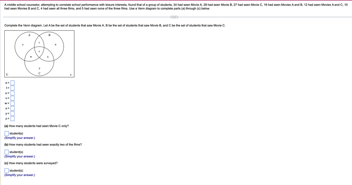 A middle school counselor, attempting to correlate school performance with leisure interests, found that of a group of students, 34 had seen Movie A, 28 had seen Movie B, 27 had seen Movie C, 16 had seen Movies A and B, 12 had seen Movies A and C, 10
had seen Movies B and C, 4 had seen all three films, and 5 had seen none of the three films. Use a Venn diagram to complete parts (a) through (c) below.
Complete the Venn diagram. Let A be the set of students that saw Movie A, B be the set of students that saw Movie B, and C be the set of students that saw Movie C.
U
S=
t=
u=
V=
W =
X=
y =
Z=
S
A
W
t
y
C
student(s)
(Simplify your answer.)
B
X
u
(a) How many students had seen Movie C only?
student(s)
(Simplify your answer.)
(b) How many students had seen exactly two of the films?
student(s)
(Simplify your answer.)
(c) How many students were surveyed?
Z