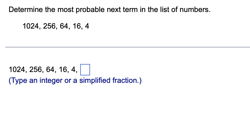 Determine the most probable next term in the list of numbers.
1024, 256, 64, 16, 4
1024, 256, 64, 16, 4,
(Type an integer or a simplified fraction.)