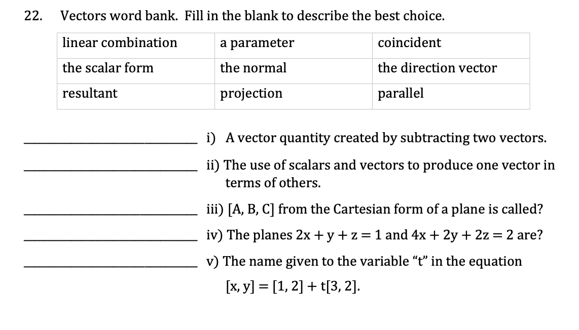 22.
Vectors word bank. Fill in the blank to describe the best choice.
linear combination
coincident
the scalar form
resultant
a parameter
the normal
projection
the direction vector
parallel
i) A vector quantity created by subtracting two vectors.
ii) The use of scalars and vectors to produce one vector in
terms of others.
iii) [A, B, C] from the Cartesian form of a plane is called?
iv) The planes 2x + y +z = 1 and 4x + 2y + 2z = 2 are?
v) The name given to the variable "t" in the equation
[x, y] = [1, 2] + t[3, 2].