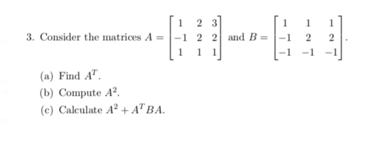 1
2 3
1
1
1
3. Consider the matrices A
-1 2 2 and B :
1 1
1
-1
(a) Find A".
(b) Compute A².
(c) Calculate A² + A™ BA.
