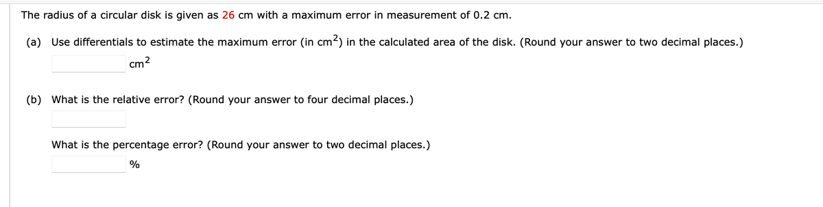 The radius of a circular disk is given as 26 cm with a maximum error in measurement of 0.2 cm.
(a) Use differentials to estimate the maximum error (in cm2) in the calculated area of the disk. (Round your answer to two decimal places.)
cm2
(b) What is the relative error? (Round your answer to four decimal places.)
What is the percentage error? (Round your answer to two decimal places.)
%
