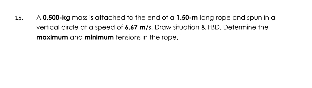 15.
A 0.500-kg mass is attached to the end of a 1.50-m-long rope and spun in a
vertical circle at a speed of 6.67 m/s. Draw situation & FBD. Determine the
maximum and minimum tensions in the rope,