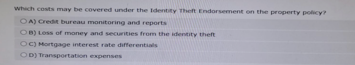 Which costs may be covered under the Identity Theft Endorsement on the property policy?
OA) Credit bureau monitoring and reports
B) Loss of money and securities from the identity theft
OC) Mortgage interest rate differentials
OD) Transportation expenses