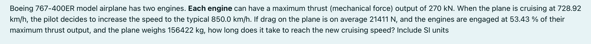 Boeing 767-4O0ER model airplane has two engines. Each engine can have a maximum thrust (mechanical force) output of 270 kN. When the plane is cruising at 728.92
km/h, the pilot decides to increase the speed to the typical 850.0 km/h. If drag on the plane is on average 21411 N, and the engines are engaged at 53.43 % of their
maximum thrust output, and the plane weighs 156422 kg, how long does it take to reach the new cruising speed? Include Sl units

