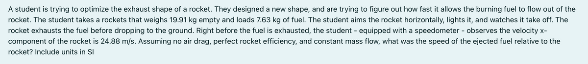 A student is trying to optimize the exhaust shape of a rocket. They designed a new shape, and are trying to figure out how fast it allows the burning fuel to flow out of the
rocket. The student takes a rockets that weighs 19.91 kg empty and loads 7.63 kg of fuel. The student aims the rocket horizontally, lights it, and watches it take off. The
rocket exhausts the fuel before dropping to the ground. Right before the fuel is exhausted, the student - equipped with a speedometer - observes the velocity x-
component of the rocket is 24.88 m/s. Assuming no air drag, perfect rocket efficiency, and constant mass flow, what was the speed of the ejected fuel relative to the
rocket? Include units in SI
