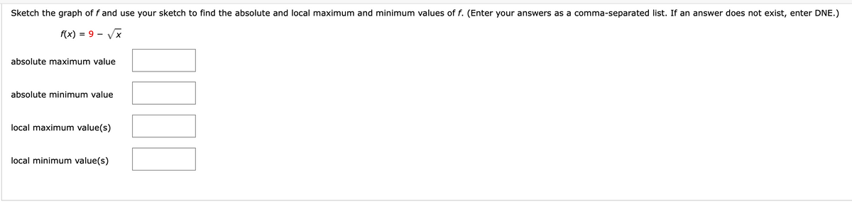 Sketch the graph of f and use your sketch to find the absolute and local maximum and minimum values of f. (Enter your answers as a comma-separated list. If an answer does not exist, enter DNE.)
f(x) = 9 – Vx
absolute maximum value
absolute minimum value
local maximum value(s)
local minimum value(s)
