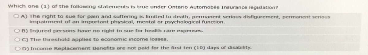 Which one (1) of the following statements is true under Ontario Automobile Insurance legislation?
OA) The right to sue for pain and suffering is limited to death, permanent serious disfigurement, permanent serious
impairment of an important physical, mental or psychological function.
OB) Injured persons have no right to sue for health care expenses.
OC) The threshold applies to economic income losses.
OD) Income Replacement Benefits are not paid for the first ten (10) days of disability.