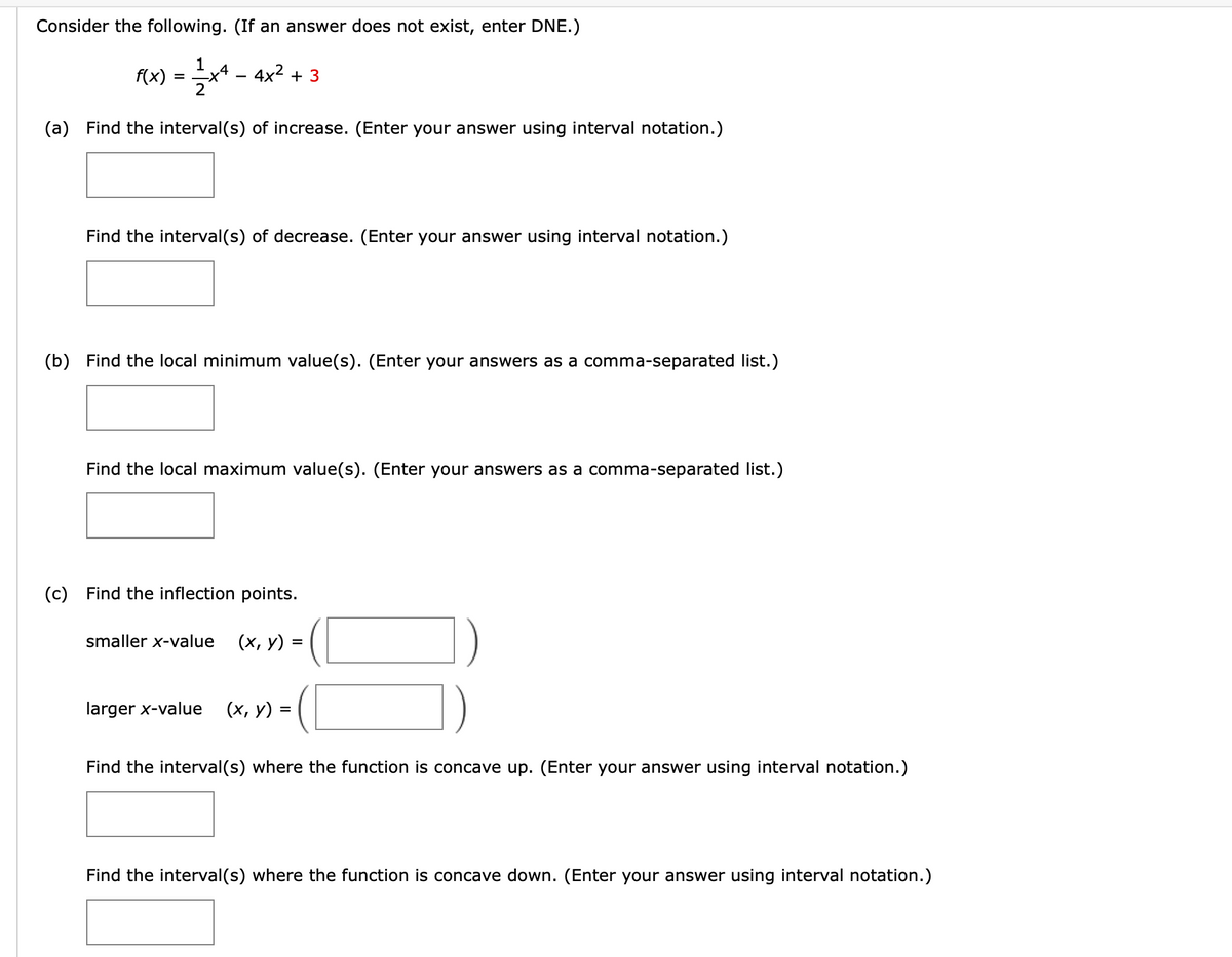 Consider the following. (If an answer does not exist, enter DNE.)
F(x) = * - 4x² + 3
(a) Find the interval(s) of increase. (Enter your answer using interval notation.)
Find the interval(s) of decrease. (Enter your answer using interval notation.)
(b) Find the local minimum value(s). (Enter your answers as a comma-separated list.)
Find the local maximum value(s). (Enter your answers as a comma-separated list.)
(c) Find the inflection points.
smaller x-value
(х, у) -
larger x-value
(х, у) -
Find the interval(s) where the function is concave up. (Enter your answer using interval notation.)
Find the interval(s) where the function is concave down. (Enter your answer using interval notation.)
