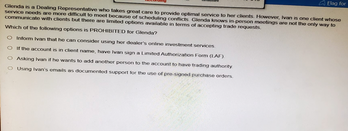 Elag for
Glenda is a Dealing Representative who takes great care to provide optimal service to her clients. However, Ivan is one client whose
service needs are more difficult to meet because of scheduling conflicts. Glenda knows in-person meetings are not the only way to
communicate with clients but there are limited options available in terms of accepting trade requests.
Which of the following options is PROHIBITED for Glenda?
Inform Ivan that he can consider using her dealer's online investment services.
If the account is in client name, have Ivan sign a Limited Authorization Form (LAF).
Asking Ivan if he wants to add another person to the account to have trading authority
O Using Ivan's emails as documented support for the use of pre-signed purchase orders.