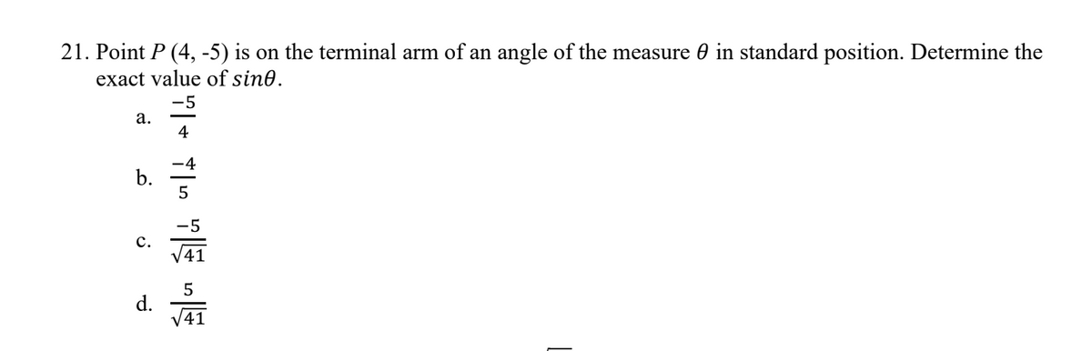 21. Point P (4, -5) is on the terminal arm of an angle of the measure 0 in standard position. Determine the
exact value of sine.
a.
b.
C.
d.
-5
7+ TIG TE DE
4
5