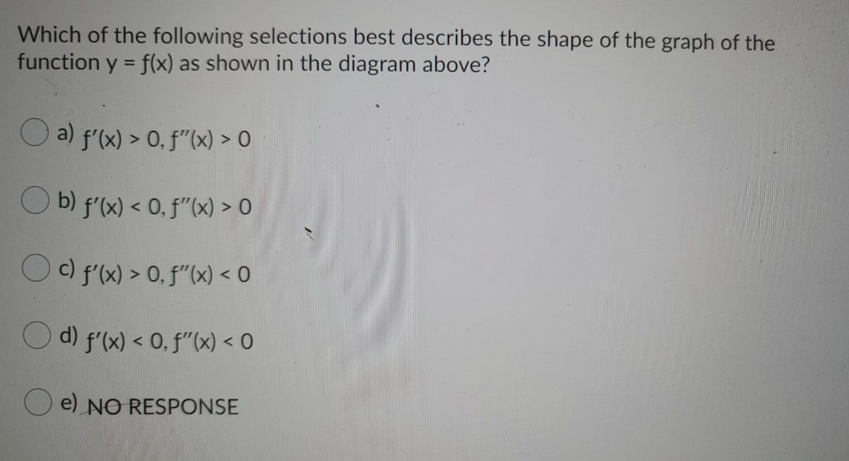 Which of the following selections best describes the shape of the graph of the
function y = f(x) as shown in the diagram above?
%3D
O a) f'(x) > 0, f"(x) > O
O b) f'(x) < 0, f"(x) > O
Oc) f'(x) > 0, f"(x) < 0
Od) f'(x) < 0, f"(x) < O
e) NO RESPONSE
