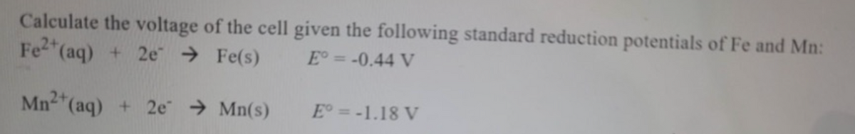 Calculate the voltage of the cell given the following standard reduction potentials of Fe and Mn:
*(aq) + 2e → Fe(s)
Fe2
E° = -0.44 V
Mn2*(aq) + 2e → Mn(s)
E = -1.18 V
