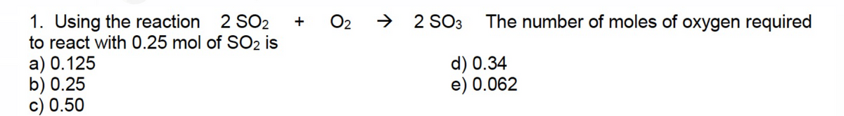 1. Using the reaction 2 SO2
to react with 0.25 mol of SO2 is
a) 0.125
b) 0.25
c) 0.50
0₂
→ 2 SO3
The number of moles of oxygen required
d) 0.34
e) 0.062