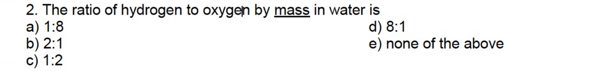 2. The ratio of hydrogen to oxygen by mass in water is
a) 1:8
b) 2:1
c) 1:2
d) 8:1
e) none of the above