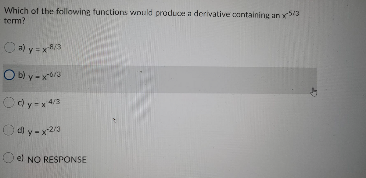 Which of the following functions would produce a derivative containing an x5/3
term?
Ja) y = x-8/3
O b) y = x6/3
Oc)y =x4/3
Od) y = x 2/3
e) NO RESPONSE
