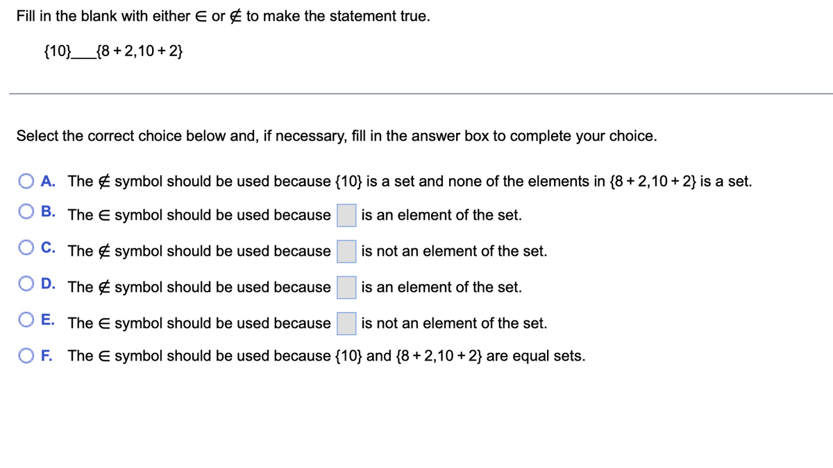 Fill in the blank with either E or to make the statement true.
{10}______{8+2,10 + 2}
Select the correct choice below and, if necessary, fill in the answer box to complete your choice.
O A. The symbol should be used because {10} is a set and none of the elements in {8 + 2,10 + 2} is a set.
B. The E symbol should be used because
is an element of the set.
C. The symbol should be used because
O D. The symbol should be used because
E. The E symbol should be used because is not an element of the set.
OF. The E symbol should be used because {10} and {8 + 2,10 + 2} are equal sets.
is not an element of the set.
is an element of the set.