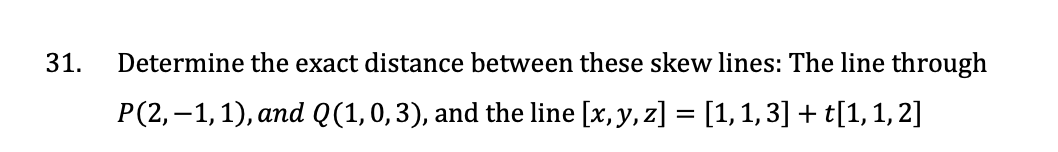 31.
Determine the exact distance between these skew lines: The line through
P(2,-1,1), and Q(1, 0, 3), and the line [x, y, z] = [1, 1, 3] + t[1, 1, 2]