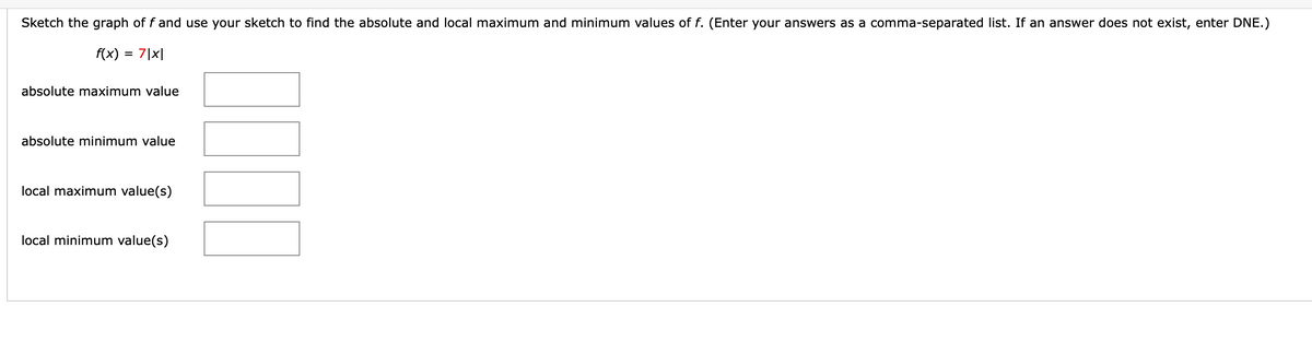 Sketch the graph of f and use your sketch to find the absolute and local maximum and minimum values of f. (Enter your answers as a comma-separated list. If an answer does not exist, enter DNE.)
f(x)
= 7|x|
absolute maximum value
absolute minimum value
local maximum value(s)
local minimum value(s)
