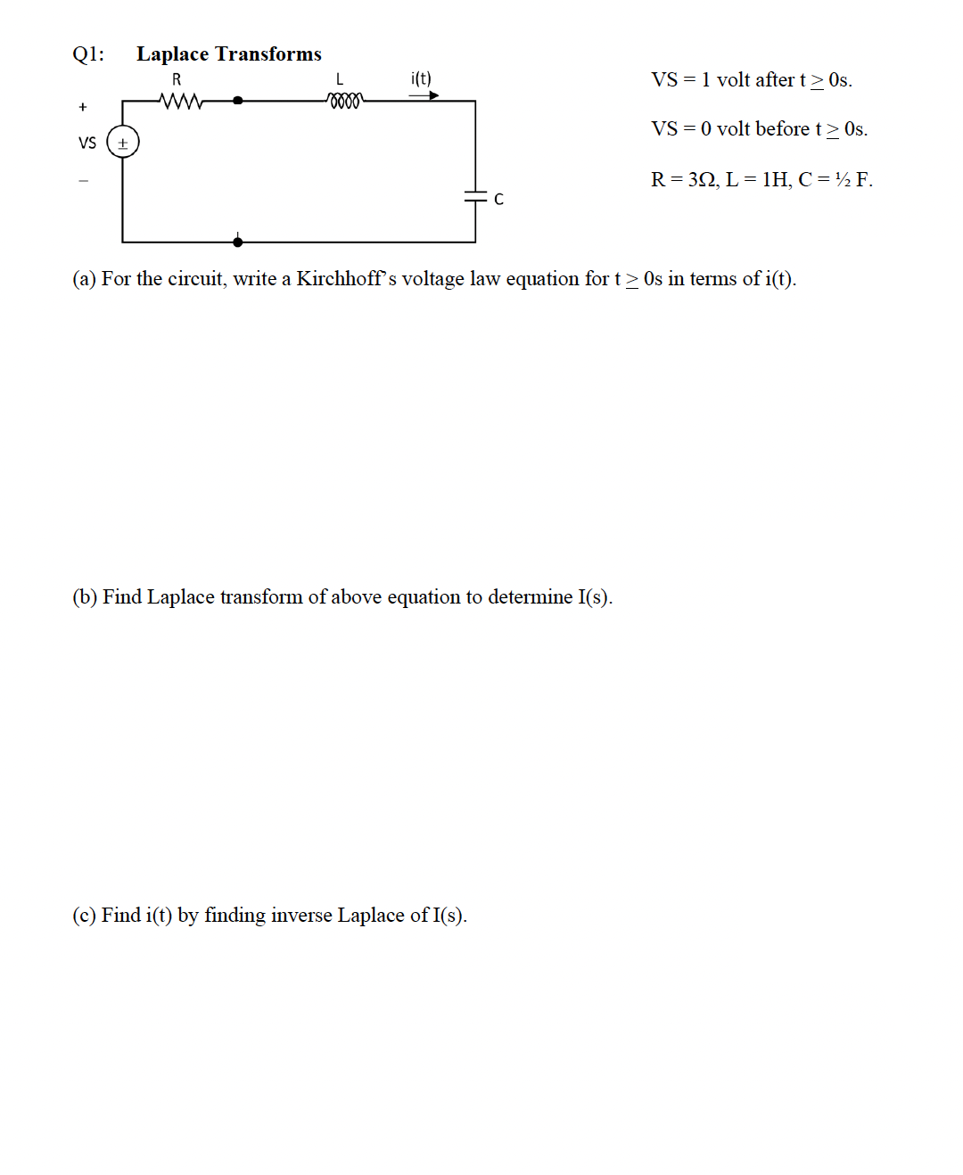 Q1:
Laplace Transforms
R
i(t)
VS = 1 volt after t> Os.
VS = 0 volt before t> Os.
VS
R= 32, L= 1H, C=½ F.
(a) For the circuit, write a Kirchhoff's voltage law equation for t> Os in terms of i(t).
(b) Find Laplace transform of above equation to determine I(s).
(c) Find i(t) by finding inverse Laplace of I(s).
