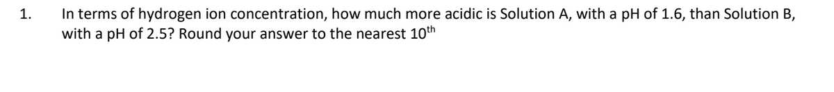 1.
In terms of hydrogen ion concentration, how much more acidic is Solution A, with a pH of 1.6, than Solution B,
with a pH of 2.5? Round your answer to the nearest 10th