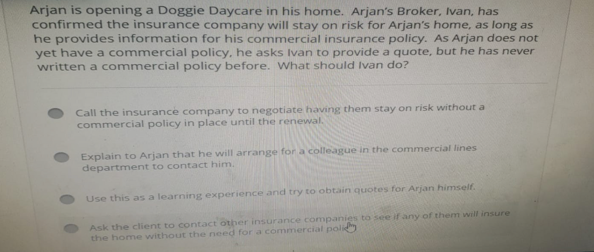 Arjan is opening a Doggie Daycare in his home. Arjan's Broker, Ivan, has
confirmed the insurance company will stay on risk for Arjan's home, as long as
he provides information for his commercial insurance policy. As Arjan does not
yet have a commercial policy, he asks Ivan to provide a quote, but he has never
written a commercial policy before. What should Ivan do?
Call the insurance company to negotiate having them stay on risk without a
commercial policy in place until the renewal.
Explain to Arjan that he will arrange for a colleague in the commercial lines
department to contact him.
Use this as a learning experience and try to obtain quotes for Arjan himself.
Ask the client to contact other insurance companies to see if any of them will insure
the home without the need for a commercial policy