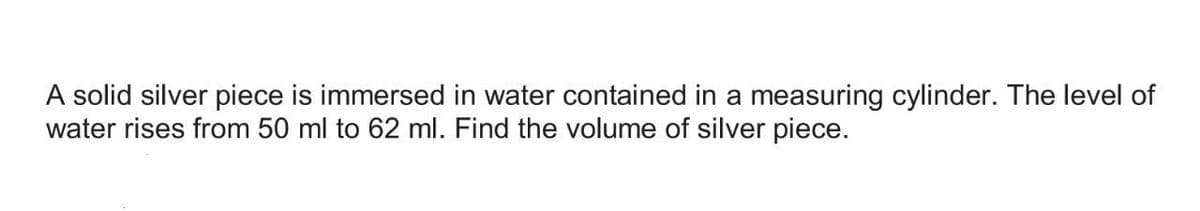 A solid silver piece is immersed in water contained in a measuring cylinder. The level of
water rises from 50 ml to 62 ml. Find the volume of silver piece.