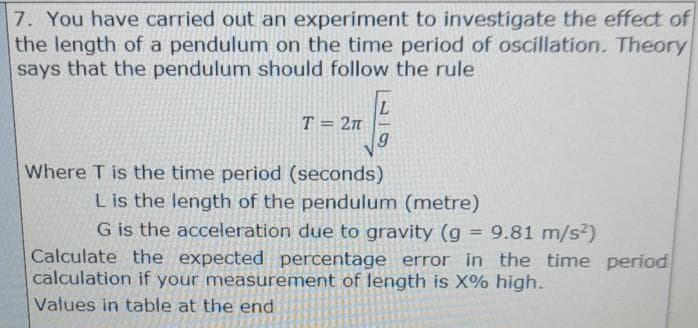 7. You have carried out an experiment to investigate the effect of
the length of a pendulum on the time period of oscillation. Theory
says that the pendulum should follow the rule
T = 2n
Where T is the time period (seconds)
Lis the length of the pendulum (metre)
G is the acceleration due to gravity (g = 9.81 m/s²)
Calculate the expected percentage error in the time period
calculation if your measurement of length is X% high.
%3D
Values in table at the end
