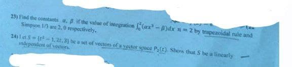 23) Find the constants a. B if the value of integration (ax³-B)dx n=2 by trapezoidal rule and
Simpson 1/3 are 2.0 respectively.
24)15 (-1.21.3] be a set of vectors of a sector space P(1). Show that S be a linearly
independent of vectors.