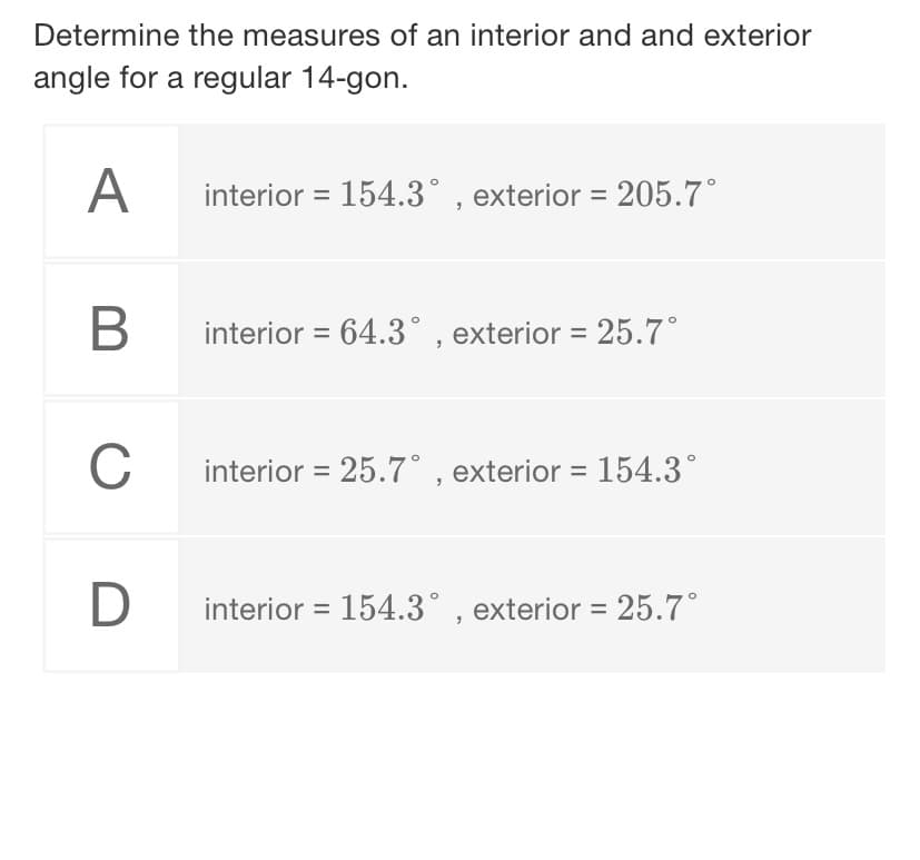 Determine the measures of an interior and and exterior
angle for a regular 14-gon.
A
interior = 154.3° , exterior = 205.7°
B
interior = 64.3° , exterior = 25.7°
C
interior = 25.7° , exterior = 154.3°
interior = 154.3° , exterior = 25.7°
