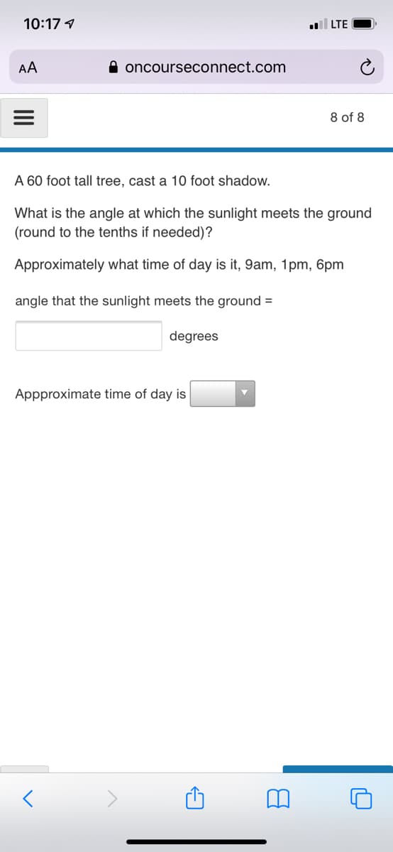 10:17 1
LTE
AA
A oncourseconnect.com
8 of 8
A 60 foot tall tree, cast a 10 foot shadow.
What is the angle at which the sunlight meets the ground
(round to the tenths if needed)?
Approximately what time of day is it, 9am, 1pm, 6pm
angle that the sunlight meets the ground =
degrees
Appproximate time of day is
