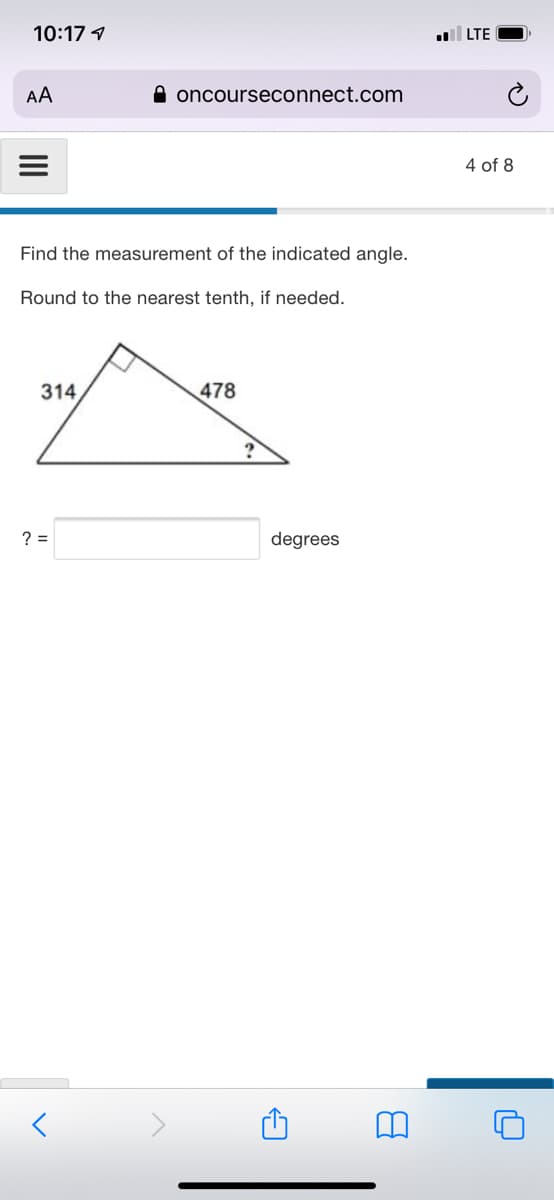 10:17 1
LTE
AA
A oncourseconnect.com
4 of 8
Find the measurement of the indicated angle.
Round to the nearest tenth, if needed.
314
478
? =
degrees
