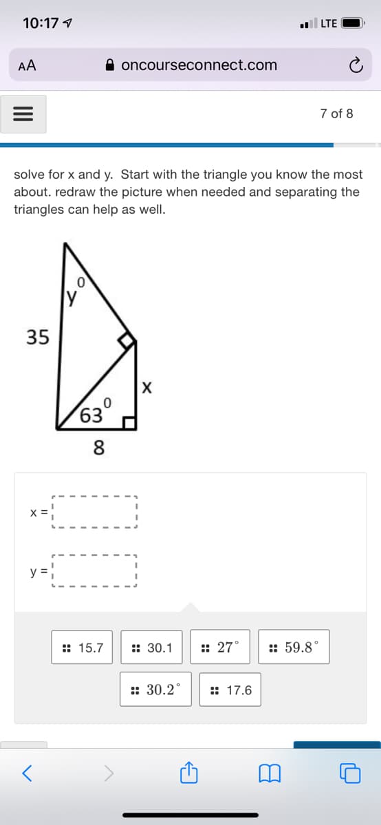 10:17 1
LTE
AA
A oncourseconnect.com
7 of 8
solve for x and y. Start with the triangle you know the most
about. redraw the picture when needed and separating the
triangles can help as well.
35
X
63
8
y =
:: 15.7
:: 30.1
:: 27°
:: 59.8°
:: 30.2°
:: 17.6
