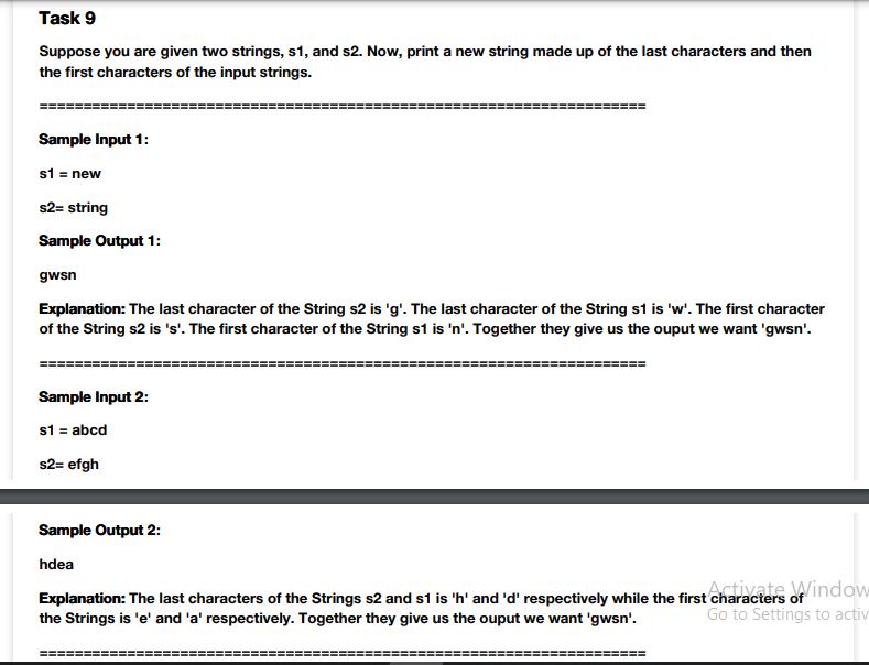 Task 9
Suppose you are given two strings, s1, and s2. Now, print a new string made up of the last characters and then
the first characters of the input strings.
Sample Input 1:
s1 = new
s2= string
Sample Output 1:
gwsn
Explanation: The last character of the String s2 is 'g'. The last character of the String s1 is 'w'. The first character
of the String s2 is 's'. The first character of the String s1 is 'n'. Together they give us the ouput we want 'gwsn'.
Sample Input 2:
s1 = abcd
s2= efgh
Sample Output 2:
hdea
Explanation: The last characters of the Strings s2 and s1 is 'h' and 'd' respectively while the first characters of indow
the Strings is 'e' and 'a' respectively. Together they give us the ouput we want 'gwsn'.
Go to Settings to activ
