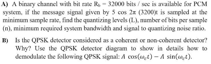 A) A binary channel with bit rate R, = 32000 bits / sec is available for PCM
system, if the message signal given by 5 cos 2n (3200)t is sampled at the
minimum sample rate, find the quantizing levels (L), number of bits per sample
(n), minimum required system bandwidth and signal to quantizing noise ratio.
B) Is the QPSK detector considered as a coherent or non-coherent detector?
Why? Use the QPSK detector diagram to show in details how to
demodulate the following QPSK signal: A cos(wet) – A sin(@et).
