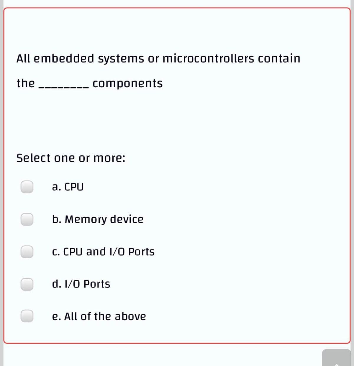 All embedded systems or microcontrollers contain
the
components
Select one or more:
а. СPU
b. Memory device
c. CPU and I/O Ports
d. I/0 Ports
e. All of the above
