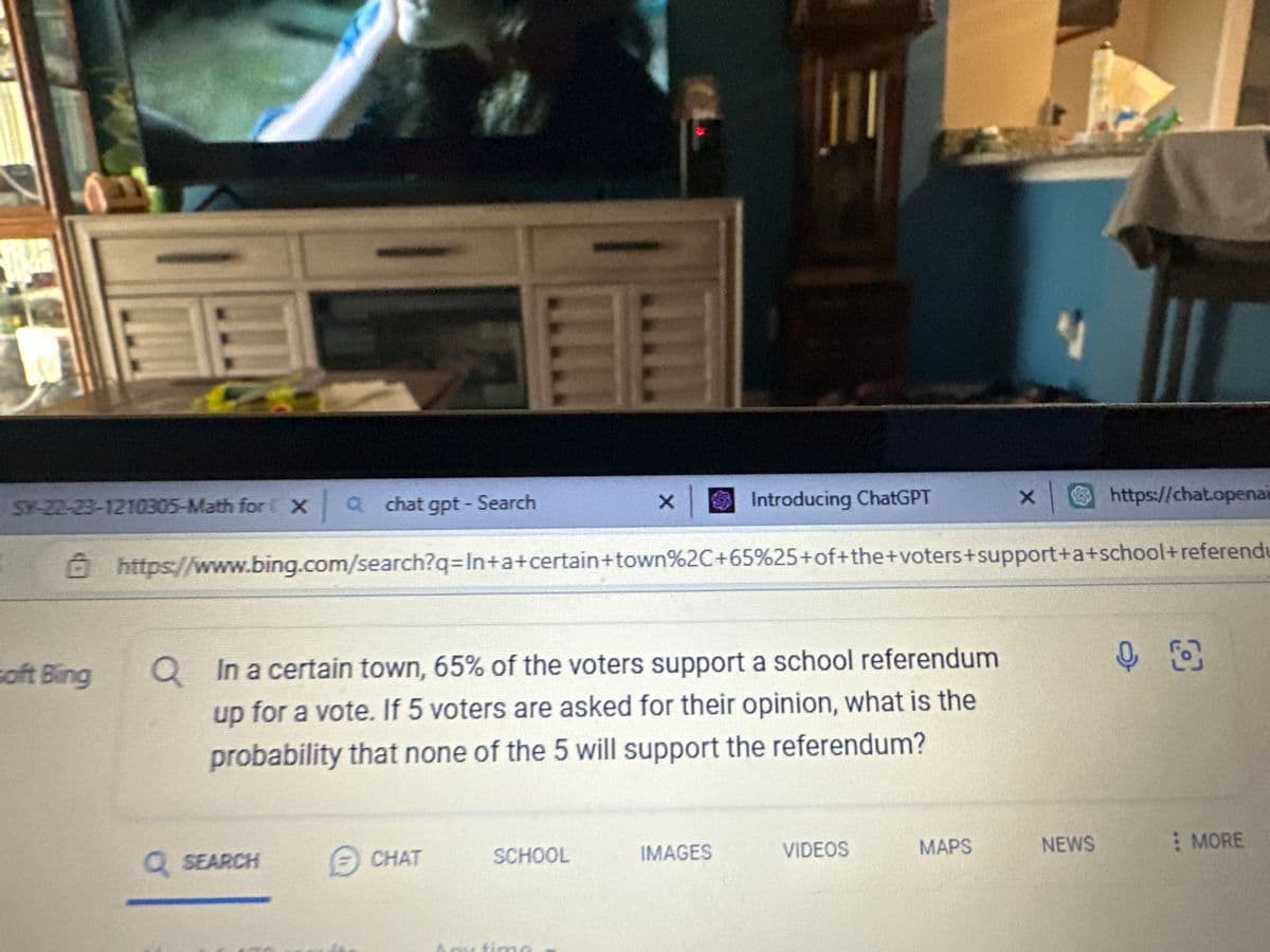 PA
SY-22-23-1210305-Math for Xachat gpt - Search
soft Bing
Q
In a certain town, 65% of the voters support a school referendum
up for a vote. If 5 voters are asked for their opinion, what is the
probability that none of the 5 will support the referendum?
x Introducing ChatGPT × |
https://www.bing.com/search?q=In+a+certain+town%2C+65%25+of+the+voters+support+a+school+referendu
Q SEARCH
CHAT
SCHOOL
IMAGES
VIDEOS
X
MAPS
ir
https://chat.openai
NEWS
00
MORE