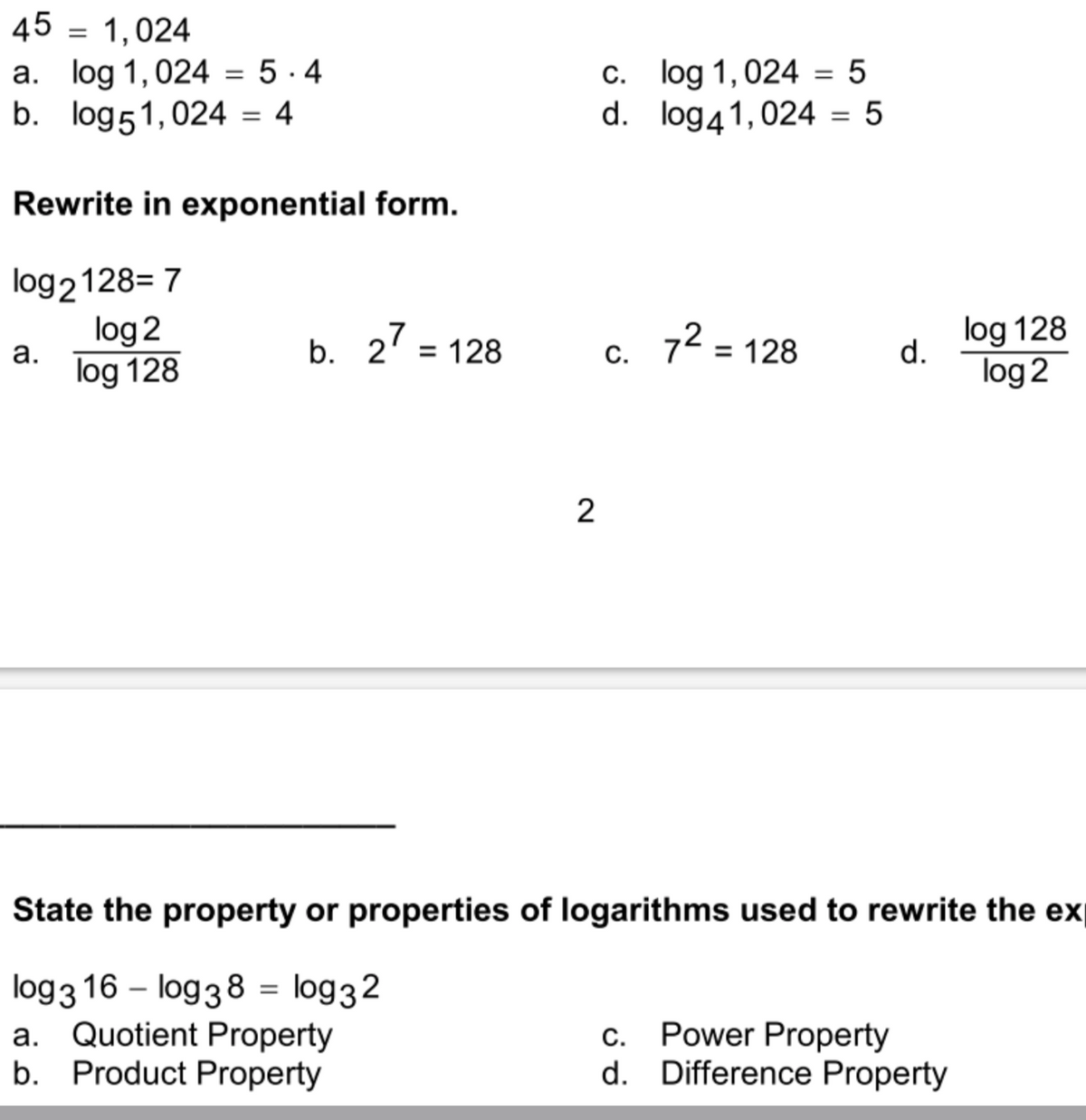 45 = 1,024
a. log 1,024 = 5 · 4
b. log51,024 = 4
c. log 1,024 = 5
d. log41,024 = 5
%3D
Rewrite in exponential form.
log2128= 7
log 2
log 128
b. 2' = 128
72 = 128
log 128
d.
а.
C.
log 2
State the property or properties of logarithms used to rewrite the ex
log3 16 – log38 = log32
a. Quotient Property
b. Product Property
c. Power Property
d. Difference Property
