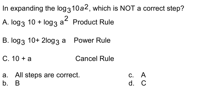 In expanding the log310a2, which is NOT a correct step?
2
A. log3 10 + log3 a Product Rule
В. Iog3 10+ 2log3 а Power Rule
С. 10 + а
Cancel Rule
a. All steps are correct.
b. В
С. А
d. C
