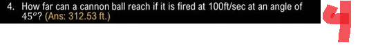 4. How far can a cannon ball reach if it is fired at 100ft/sec at an angle of
45°? (Ans: 312.53 ft.)