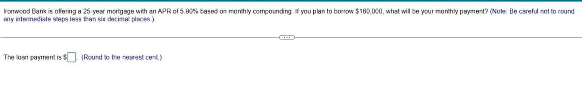 Ironwood Bank is offering a 25-year mortgage with an APR of 5.90% based on monthly compounding. If you plan to borrow $160,000, what will be your monthly payment? (Note: Be careful not to round
any intermediate steps less than six decimal places.)
The loan payment is $
(Round to the nearest cent.)