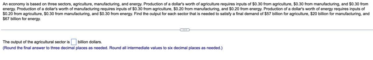 An economy is based on three sectors, agriculture, manufacturing, and energy. Production of a dollar's worth of agriculture requires inputs of $0.30 from agriculture, $0.30 from manufacturing, and $0.30 from
energy. Production of a dollar's worth of manufacturing requires inputs of $0.30 from agriculture, $0.20 from manufacturing, and $0.20 from energy. Production of a dollar's worth of energy requires inputs of
$0.20 from agriculture, $0.30 from manufacturing, and $0.30 from energy. Find the output for each sector that is needed to satisfy a final demand of $57 billion for agriculture, $20 billion for manufacturing, and
$67 billion for energy.
The output of the agricultural sector is
billion dollars.
(Round the final answer to three decimal places as needed. Round all intermediate values to six decimal places as needed.)