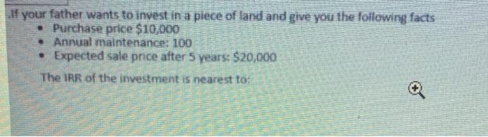 If your father wants to invest in a piece of land and give you the following facts
•Purchase price $10,000
. Annual maintenance: 100
• Expected sale price after 5 years: $20,000
The IRR of the investment is nearest to:
