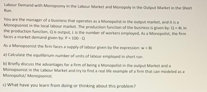 Labour Demand with Monopsony in the Labour Market and Monopoly in the Output Market in the Short
Run.
You are the manager of a business that operates as a Monopolist in the output market, and it is a
Monopsonist in the local labour market. The production function of the business is given by: Q = 4L In
the production function, Q is output, L is the number of workers employed, As a Monopolist, the firm
faces a market demand given by: P = 100 - Q
%3D
As a Monopsonist the firm faces a supply of labour given by the expression: w = 8L
a) Calculate the equilibrium number of units of labour employed in short run.
b) Briefly discuss the advantages for a firm of being a Monopolist in the output Market and a
Monopsonist in the Labour Market and try to find a real life example of a firm that can modeled as a
Monopolist/ Monopsonist.
c) What have you learn from doing or thinking about this problem?
