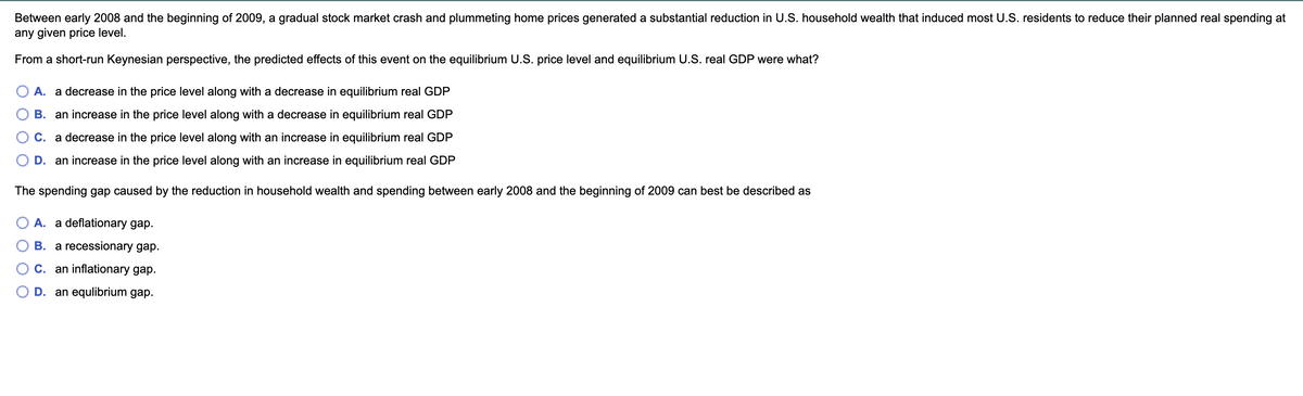 Between early 2008 and the beginning of 2009, a gradual stock market crash and plummeting home prices generated a substantial reduction in U.S. household wealth that induced most U.S. residents to reduce their planned real spending at
any given price level.
From a short-run Keynesian perspective, the predicted effects of this event on the equilibrium U.S. price level and equilibrium U.S. real GDP were what?
A. a decrease in the price level along with a decrease in equilibrium real GDP
B. an increase in the price level along with a decrease in equilibrium real GDP
C. a decrease in the price level along with an increase in equilibrium real GDP
D. an increase in the price level along with an increase in equilibrium real GDP
The spending gap caused by the reduction in household wealth and spending between early 2008 and the beginning of 2009 can best be described as
A. a deflationary gap.
B. a recessionary gap.
C. an inflationary gap.
D. an equlibrium gap.
