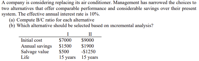 A company is considering replacing its air conditioner. Management has narrowed the choices to
two alternatives that offer comparable performance and considerable savings over their present
system. The effective annual interest rate is 10%.
(a) Compute B/C ratio for each alternative
(b) Which alternative should be selected based on incremental analysis?
I
II
Initial cost
$7000
$9000
Annual savings $1500
Salvage value
Life
$1900
-$1250
$500
15 years 15 years
