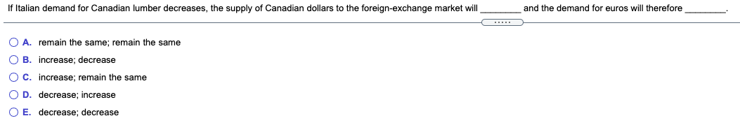 If Italian demand for Canadian lumber decreases, the supply of Canadian dollars to the foreign-exchange market will
and the demand for euros will therefore
O A. remain the same; remain the same
O B. increase; decrease
O C. increase; remain the same
O D. decrease; increase
O E. decrease; decrease
