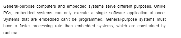 General-purpose computers and embedded systems serve different purposes. Unlike
PCs, embedded systems can only execute a single software application at once.
Systems that are embedded can't be programmed. General-purpose systems must
have a faster processing rate than embedded systems, which are constrained by
runtime.