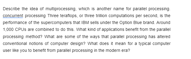 Describe the idea of multiprocessing, which is another name for parallel processing.
concurrent processing Three teraflops, or three trillion computations per second, is the
performance of the supercomputers that IBM sells under the Option Blue brand. Around
1,000 CPUs are combined to do this. What kind of applications benefit from the parallel
processing method? What are some of the ways that parallel processing has altered
conventional notions of computer design? What does it mean for a typical computer
user like you to benefit from parallel processing in the modern era?